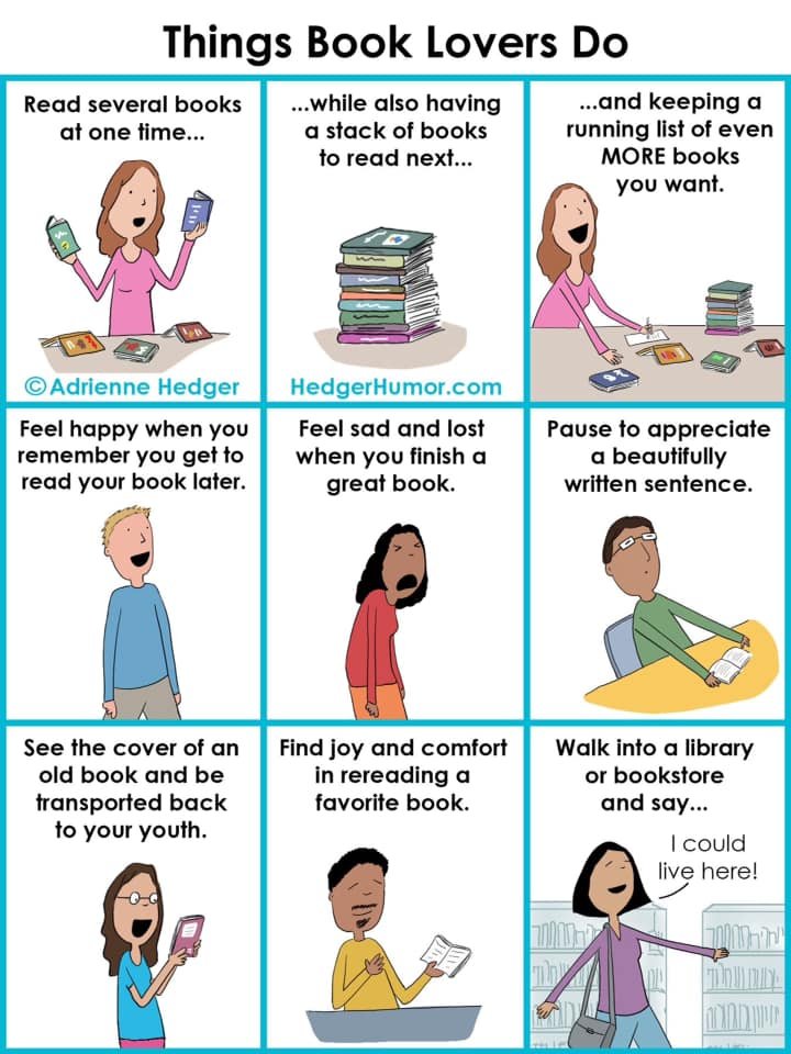 Comic—Things Book Lovers Do by Adrienne Hedger at HedgerHumor.com Block one: Read several books at one time… (woman holds two books at once) Block two: While also having a stack of book to read next… (stack of books) Block three: And keeping a running list of even MORE books you want. (woman writes list on paper) Block four: Feel happy when you remember you get to read your book later. (Man smiles) Block five: Feel sad and lost when you finish a great book. (woman stands hunched over sad) Block six: Pause to appreciate a beautifully written sentence. (man sits back from reading in awe) Block seven: See the cover of an old book and be transported back to your youth. (woman holds book with huge smile) Block eight: Find joy and comfort in rereading a favorite book. (Man holds book with hand over heart) Block nine: Walk into a library or bookstore and say, “I could live here!” (woman walks amongst bookshelves)